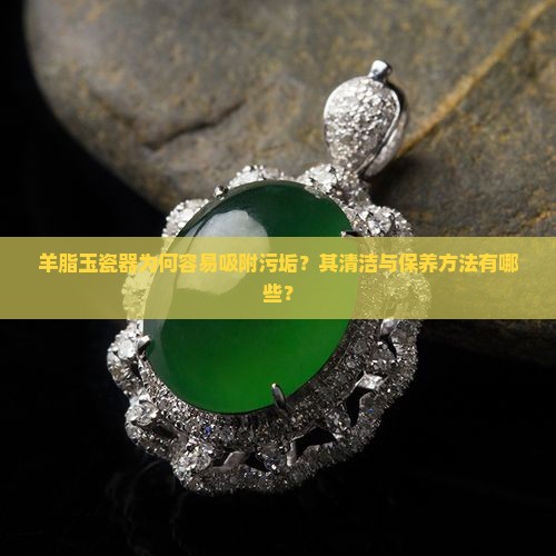 羊脂玉瓷器为何容易吸附污垢？其清洁与保养方法有哪些？