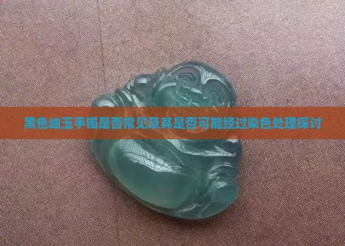 黑色岫玉手镯是否常见及其是否可能经过染色处理探讨