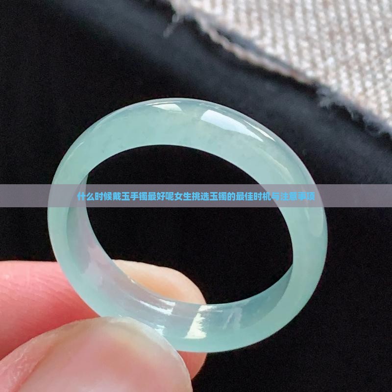 什么时候戴玉手镯最好呢女生挑选玉镯的最佳时机与注意事项