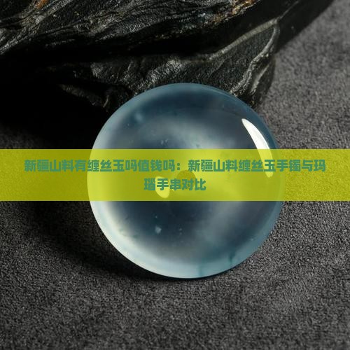新疆山料有缠丝玉吗值钱吗：新疆山料缠丝玉手镯与玛瑙手串对比