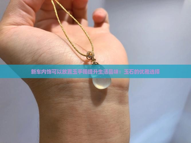 新车内饰可以放置玉手镯提升生活品味：玉石的优雅选择
