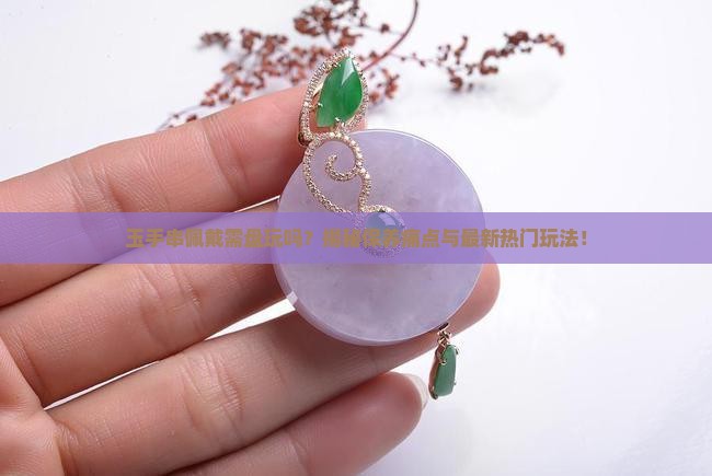 玉手串佩戴需盘玩吗？揭秘保养痛点与最新热门玩法！