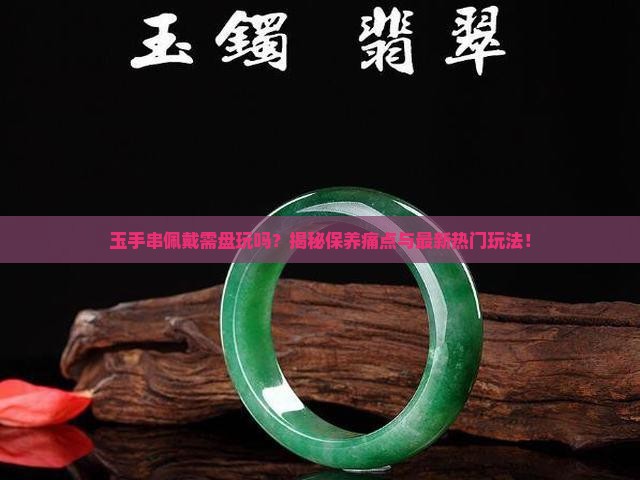 玉手串佩戴需盘玩吗？揭秘保养痛点与最新热门玩法！