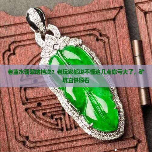 老蓝水翡翠啥档次？老玩家都说不懂这几点你亏大了，矿坑直供原石