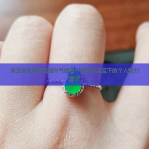 青玉饰品真的能提升气场吗？探究新潮流下的个人魅力痛点