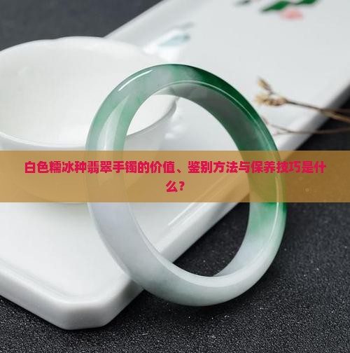 白色糯冰种翡翠手镯的价值、鉴别方法与保养技巧是什么？