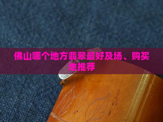 佛山哪个地方翡翠最好及场、购买地推荐