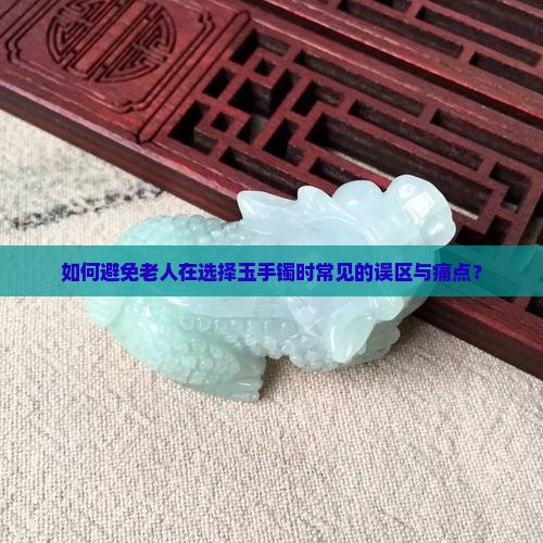 如何避免老人在选择玉手镯时常见的误区与痛点？