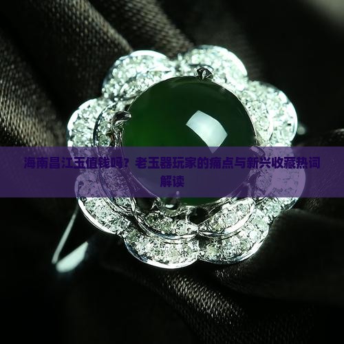 海南昌江玉值钱吗？老玉器玩家的痛点与新兴收藏热词解读