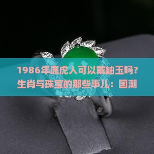 1986年属虎人可以戴岫玉吗？生肖与珠宝的那些事儿：国潮热下的风水讲究