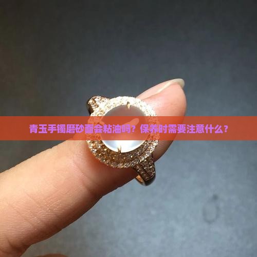 青玉手镯磨砂面会粘油吗？保养时需要注意什么？