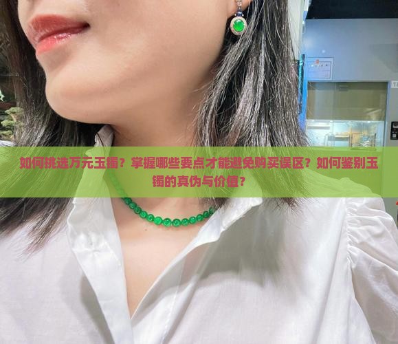 如何挑选万元玉镯？掌握哪些要点才能避免购买误区？如何鉴别玉镯的真伪与价值？