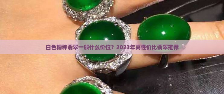 白色糯种翡翠一般什么价位？2023年高性价比翡翠推荐