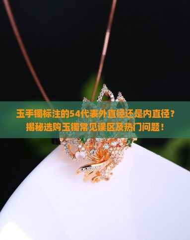玉手镯标注的54代表外直径还是内直径？揭秘选购玉镯常见误区及热门问题！