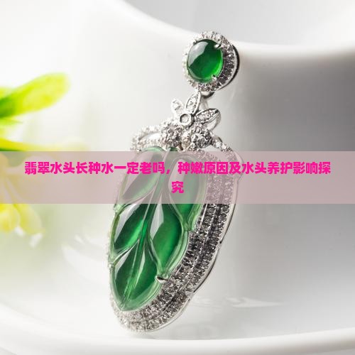 翡翠水头长种水一定老吗，种嫩原因及水头养护影响探究
