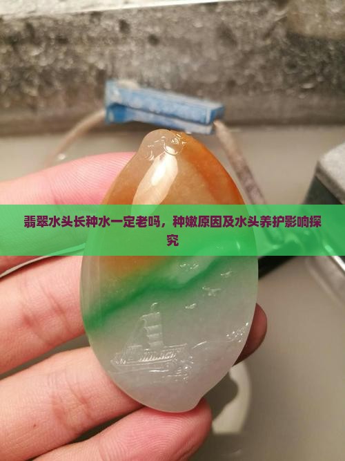 翡翠水头长种水一定老吗，种嫩原因及水头养护影响探究