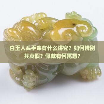 白玉人头手串有什么讲究？如何辨别其真假？佩戴有何寓意？