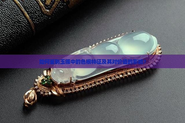 如何鉴别玉镯中的色根特征及其对价值的影响？