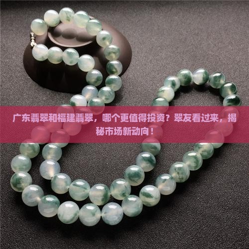 广东翡翠和福建翡翠，哪个更值得投资？翠友看过来，揭秘市场新动向！
