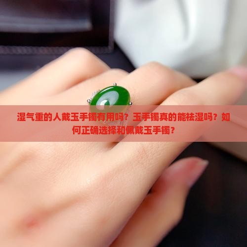 湿气重的人戴玉手镯有用吗？玉手镯真的能祛湿吗？如何正确选择和佩戴玉手镯？