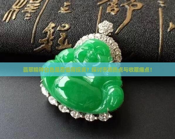 翡翠糯种白色是否值得投资？探讨市场热点与收藏痛点！