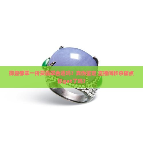 御皇都翠一折买翡翠合适吗？真伪鉴定+直播间秒杀痛点你get了吗？