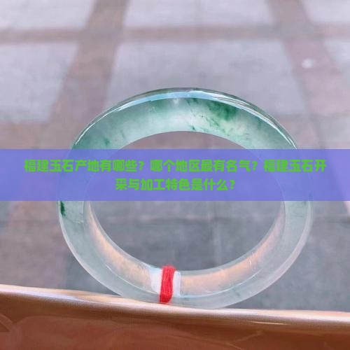 福建玉石产地有哪些？哪个地区最有名气？福建玉石开采与加工特色是什么？