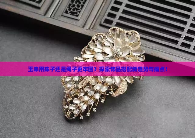 玉串用珠子还是绳子更牢固？探索饰品搭配新趋势与痛点！