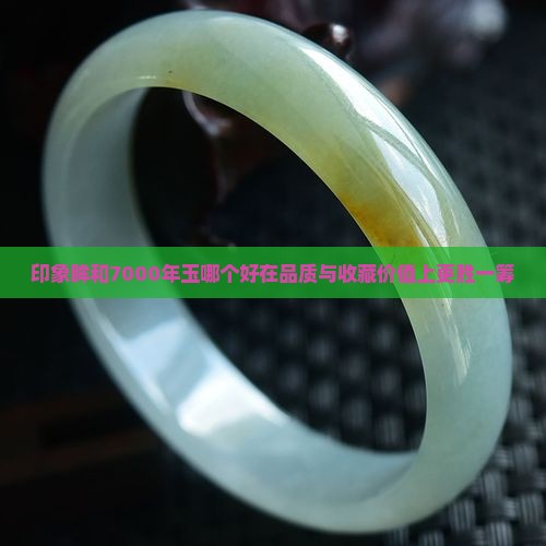 印象眸和7000年玉哪个好在品质与收藏价值上更胜一筹