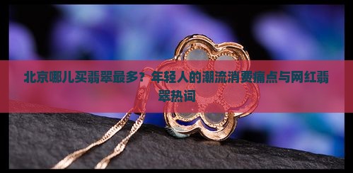 北京哪儿买翡翠最多？年轻人的潮流消费痛点与网红翡翠热词