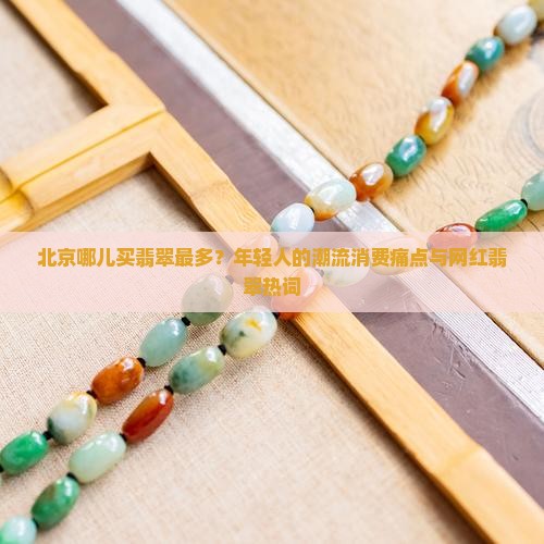 北京哪儿买翡翠最多？年轻人的潮流消费痛点与网红翡翠热词