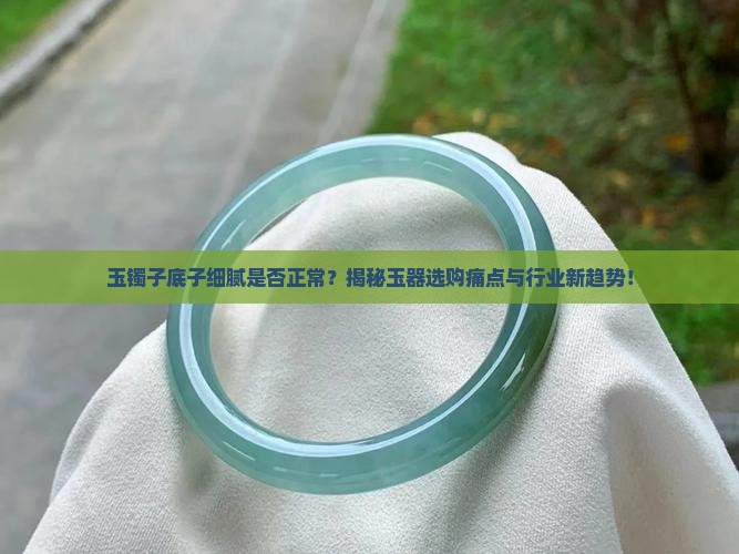 玉镯子底子细腻是否正常？揭秘玉器选购痛点与行业新趋势！