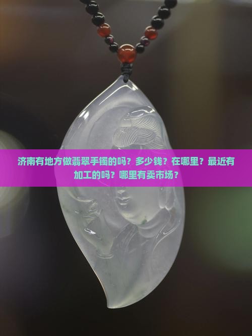 济南有地方做翡翠手镯的吗？多少钱？在哪里？最近有加工的吗？哪里有卖市场？