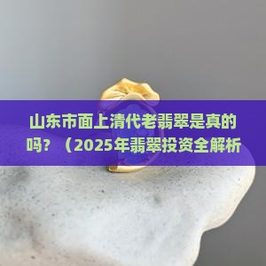 山东市面上清代老翡翠是真的吗还是假的