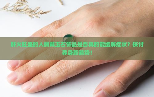 肝火旺盛的人佩戴玉石饰品是否真的能缓解症状？探讨养身新趋势！