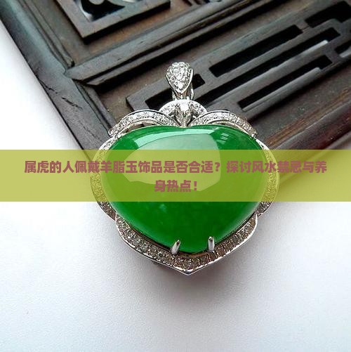 属虎的人佩戴羊脂玉饰品是否合适？探讨风水禁忌与养身热点！