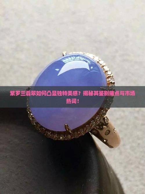 紫罗兰翡翠如何凸显独特美感？揭秘其鉴别痛点与市场热词！