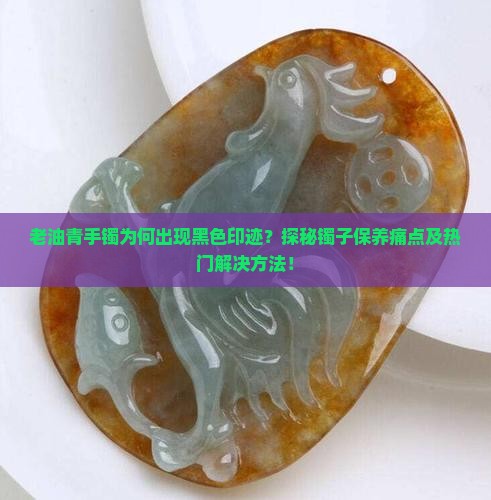 老油青手镯为何出现黑色印迹？探秘镯子保养痛点及热门解决方法！