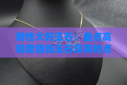韧性大的玉石：盘点高韧度值钱玉石及其特点