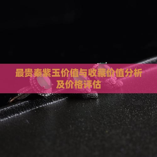最贵秦紫玉价值与收藏价值分析及价格评估