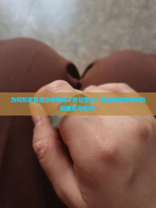 为何灰皮莫西沙黄雾成了热议焦点？揭秘翡翠收藏中的新痛点与热词！