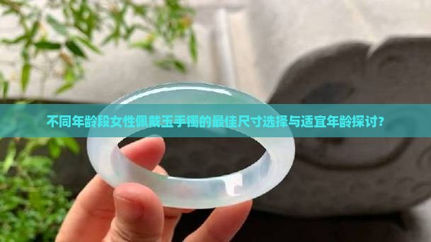 不同年龄段女性佩戴玉手镯的最佳尺寸选择与适宜年龄探讨？