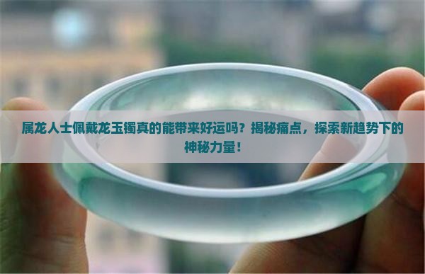 属龙人士佩戴龙玉镯真的能带来好运吗？揭秘痛点，探索新趋势下的神秘力量！
