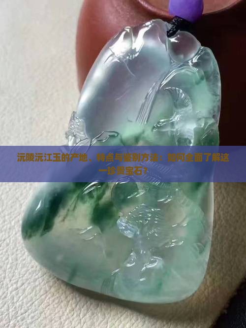 沅陵沅江玉的产地、特点与鉴别方法:如何全面了解这一珍贵宝石? 沅陵沅江玉的产地、特点与鉴别方法:如何全面了解这一珍贵宝石?