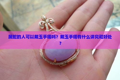 属蛇的人可以戴玉手镯吗？戴玉手镯有什么讲究和好处？