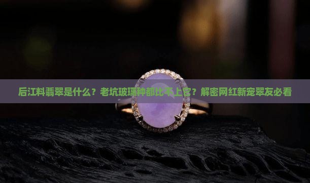 后江料翡翠是什么？老坑玻璃种都比不上它？解密网红新宠翠友必看