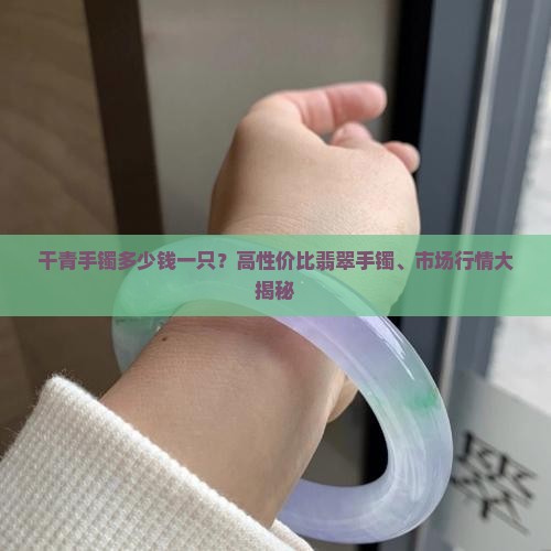 干青手镯多少钱一只？高性价比翡翠手镯、市场行情大揭秘
