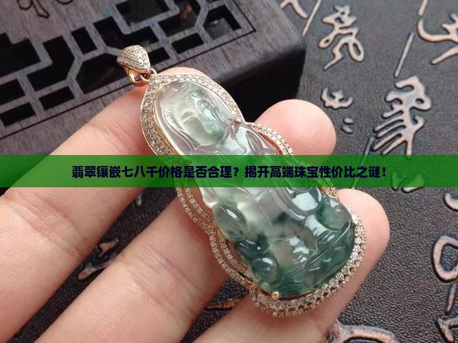 翡翠镶嵌七八千价格是否合理？揭开高端珠宝性价比之谜！