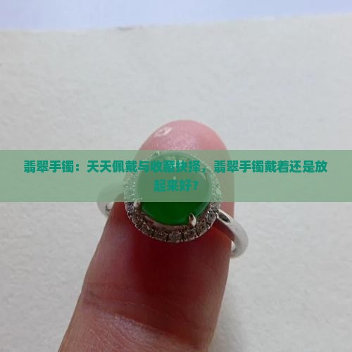翡翠手镯：天天佩戴与收藏抉择，翡翠手镯戴着还是放起来好？
