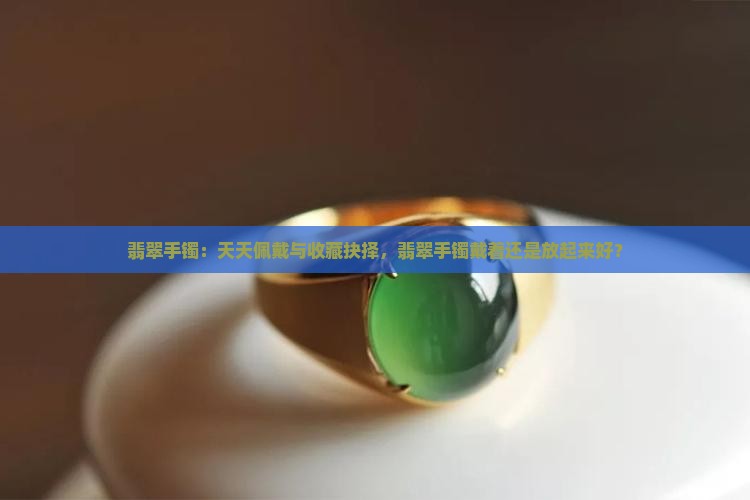 翡翠手镯：天天佩戴与收藏抉择，翡翠手镯戴着还是放起来好？